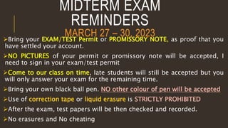 MIDTERM EXAM
REMINDERS
MARCH 27 – 30, 2023
Bring your EXAM/TEST Permit or PROMISSORY NOTE, as proof that you
have settled your account.
NO PICTURES of your permit or promissory note will be accepted, I
need to sign in your exam/test permit
Come to our class on time, late students will still be accepted but you
will only answer your exam for the remaining time.
Bring your own black ball pen. NO other colour of pen will be accepted
Use of correction tape or liquid erasure is STRICTLY PROHIBITED
After the exam, test papers will be then checked and recorded.
No erasures and No cheating
 