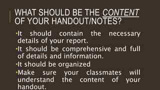 WHAT SHOULD BE THE CONTENT
OF YOUR HANDOUT/NOTES?
It should contain the necessary
details of your report.
It should be comprehensive and full
of details and information.
It should be organized
Make sure your classmates will
understand the content of your
handout.
 