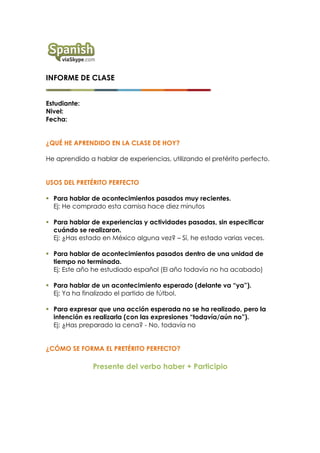 INFORME DE CLASE
Estudiante:
Nivel:
Fecha:
¿QUÉ HE APRENDIDO EN LA CLASE DE HOY?
He aprendido a hablar de experiencias, utilizando el pretérito perfecto.
USOS DEL PRETÉRITO PERFECTO
§ Para hablar de acontecimientos pasados muy recientes.
Ej: He comprado esta camisa hace diez minutos
§ Para hablar de experiencias y actividades pasadas, sin especificar
cuándo se realizaron.
Ej: ¿Has estado en México alguna vez? – Sí, he estado varias veces.
§ Para hablar de acontecimientos pasados dentro de una unidad de
tiempo no terminada.
Ej: Este año he estudiado español (El año todavía no ha acabado)
§ Para hablar de un acontecimiento esperado (delante va “ya”).
Ej: Ya ha finalizado el partido de fútbol.
§ Para expresar que una acción esperada no se ha realizado, pero la
intención es realizarla (con las expresiones “todavía/aún no”).
Ej: ¿Has preparado la cena? - No, todavía no
¿CÓMO SE FORMA EL PRETÉRITO PERFECTO?
Presente del verbo haber + Participio
 