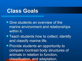 Class Goals Give students an overview of the marine environment and relationships within it. Teach students how to collect, identify and classify marine life. Provide students an opportunity to compare /contrast body structures of animals in relation to function, classification, and adaptation. 