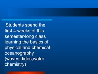 Students spend the first 4 weeks of this semester-long class learning the basics of physical and chemical oceanography (waves, tides,water chemistry) 