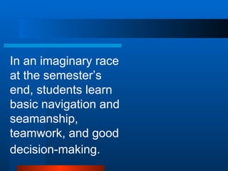 In an imaginary race at the semester’s end, students learn basic navigation and seamanship, teamwork, and good decision-making .   
