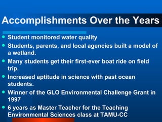 Accomplishments Over the Years Student monitored water quality Students, parents, and local agencies built a model of a wetland. Many students get their first-ever boat ride on field trip. Increased aptitude in science with past ocean students. Winner of the GLO Environmental Challenge Grant in 1997 6 years as Master Teacher for the Teaching Environmental Sciences class at TAMU-CC   