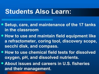 Students Also Learn: Setup, care, and maintenance of the 17 tanks in the classroom How to use and maintain field equipment like a refractometer, coring tool, discovery scope, secchi disk, and compass. How to use chemical field tests for dissolved oxygen, pH, and dissolved nutrients. About issues and careers in U.S. fisheries and their management. 