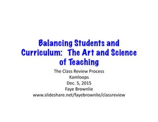 Balancing Students and 
Curriculum: The Art and Science 
of Teaching 
The 
Class 
Review 
Process 
Kamloops 
Dec. 
5, 
2015 
Faye 
Brownlie 
www.slideshare.net/fayebrownlie/classreview 
 