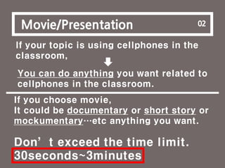 3
Movie/Presentation 02
If your topic is using cellphones in the
classroom,
You can do anything you want related to
cellphones in the classroom.
If you choose movie,
It could be documentary or short story or
mockumentary…etc anything you want.
Don’t exceed the time limit.
30seconds~3minutes
 