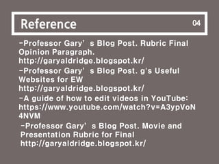 8
Reference 04
-Professor Gary’s Blog Post. Rubric Final
Opinion Paragraph.
http://garyaldridge.blogspot.kr/
-Professor Gary’s Blog Post. g's Useful
Websites for EW
http://garyaldridge.blogspot.kr/
-A guide of how to edit videos in YouTube:
https://www.youtube.com/watch?v=A3ypVoN
4NVM
-Professor Gary’s Blog Post. Movie and
Presentation Rubric for Final
http://garyaldridge.blogspot.kr/
 