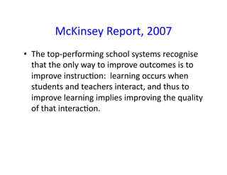 McKinsey	
  Report,	
  2007	
  
•  The	
  top-­‐performing	
  school	
  systems	
  recognise	
  
   that	
  the	
  only	
  way	
  to	
  improve	
  outcomes	
  is	
  to	
  
   improve	
  instruc7on:	
  	
  learning	
  occurs	
  when	
  
   students	
  and	
  teachers	
  interact,	
  and	
  thus	
  to	
  
   improve	
  learning	
  implies	
  improving	
  the	
  quality	
  
   of	
  that	
  interac7on.	
  
 