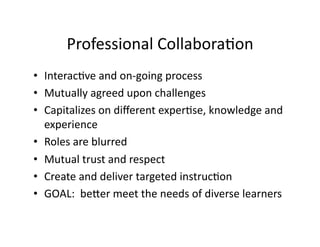 Professional	
  Collabora7on	
  
•  Interac7ve	
  and	
  on-­‐going	
  process	
  
•  Mutually	
  agreed	
  upon	
  challenges	
  
•  Capitalizes	
  on	
  diﬀerent	
  exper7se,	
  knowledge	
  and	
  
   experience	
  
•  Roles	
  are	
  blurred	
  
•  Mutual	
  trust	
  and	
  respect	
  
•  Create	
  and	
  deliver	
  targeted	
  instruc7on	
  
•  GOAL:	
  	
  beMer	
  meet	
  the	
  needs	
  of	
  diverse	
  learners	
  
 