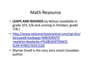 Math	
  Resource	
  
•  LEAPS	
  AND	
  BOUNDS	
  by	
  Nelson	
  (available	
  in	
  
   grade	
  3/4,	
  5/6	
  and	
  coming	
  in	
  October,	
  grade	
  
   7/8.)	
  
•  hp://www.nelsonschoolcentral.com/cgi-­‐bin/
   lansaweb?webapp=WBOOKSITE
   +webrtn=booksite+F%28LW3ITEMCD
   %29=9780176351526	
  
•  Marian	
  Small	
  is	
  the	
  very	
  very	
  smart	
  Canadian	
  
   author.	
  
 
