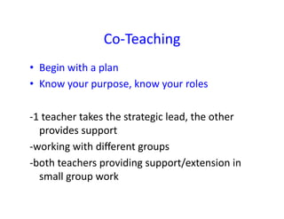 Co-­‐Teaching	
  
•  Begin	
  with	
  a	
  plan	
  
•  Know	
  your	
  purpose,	
  know	
  your	
  roles	
  

-­‐1	
  teacher	
  takes	
  the	
  strategic	
  lead,	
  the	
  other	
  
     provides	
  support	
  
-­‐working	
  with	
  diﬀerent	
  groups	
  
-­‐both	
  teachers	
  providing	
  support/extension	
  in	
  
     small	
  group	
  work	
  
 