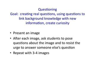 Ques.oning	
  	
  
Goal:	
  	
  crea.ng	
  real	
  ques.ons,	
  using	
  ques.ons	
  to	
  
        link	
  background	
  knowledge	
  with	
  new	
  
                informa.on,	
  create	
  curiosity	
  

•  Present	
  an	
  image	
  
•  Aqer	
  each	
  image,	
  ask	
  students	
  to	
  pose	
  
   ques.ons	
  about	
  the	
  image	
  and	
  to	
  resist	
  the	
  
   urge	
  to	
  answer	
  someone	
  else’s	
  ques.on	
  
•  Repeat	
  with	
  3-­‐4	
  images	
  
 