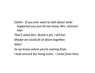Caitlin.	
  	
  If	
  you	
  ever	
  want	
  to	
  talk	
  about	
  what	
  
      happened	
  you	
  just	
  let	
  me	
  know,	
  Mrs.	
  Johnson	
  
      says.	
  
That’s	
  what	
  Mrs.	
  Brook	
  is	
  for,	
  I	
  tell	
  her.	
  
Maybe	
  we	
  could	
  all	
  sit	
  down	
  together.	
  
Why?	
  
So	
  we	
  know	
  where	
  you’re	
  coming	
  from.	
  	
  
I	
  look	
  around	
  the	
  living	
  room.	
  	
  I	
  come	
  from	
  here.	
  
 