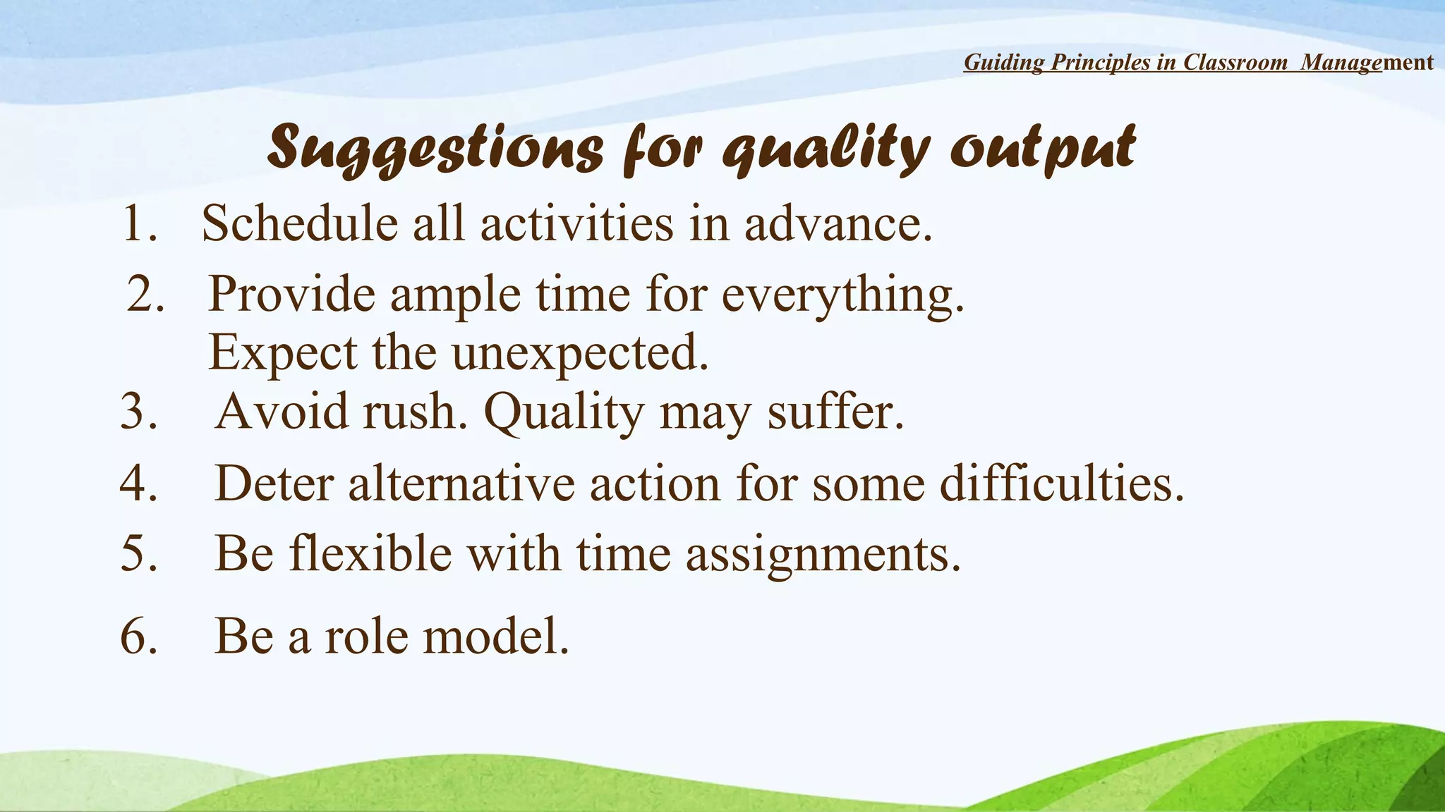 Guiding Principles in Classroom Management

Suggestions for quality output
1. Schedule all activities in advance.
2. Provide ample time for everything.
Expect the unexpected.
3. Avoid rush. Quality may suffer.
4. Deter alternative action for some difficulties.
5. Be flexible with time assignments.
6.

Be a role model.

 
