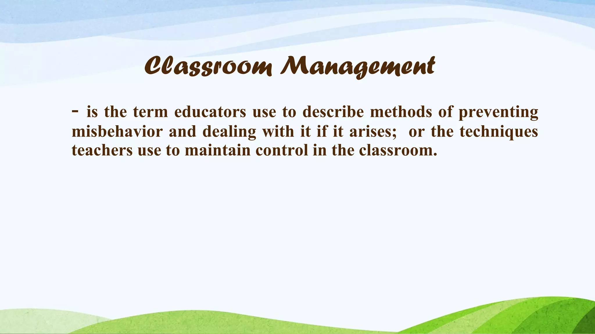 Classroom Management
-

is the term educators use to describe methods of preventing
misbehavior and dealing with it if it arises; or the techniques
teachers use to maintain control in the classroom.

 