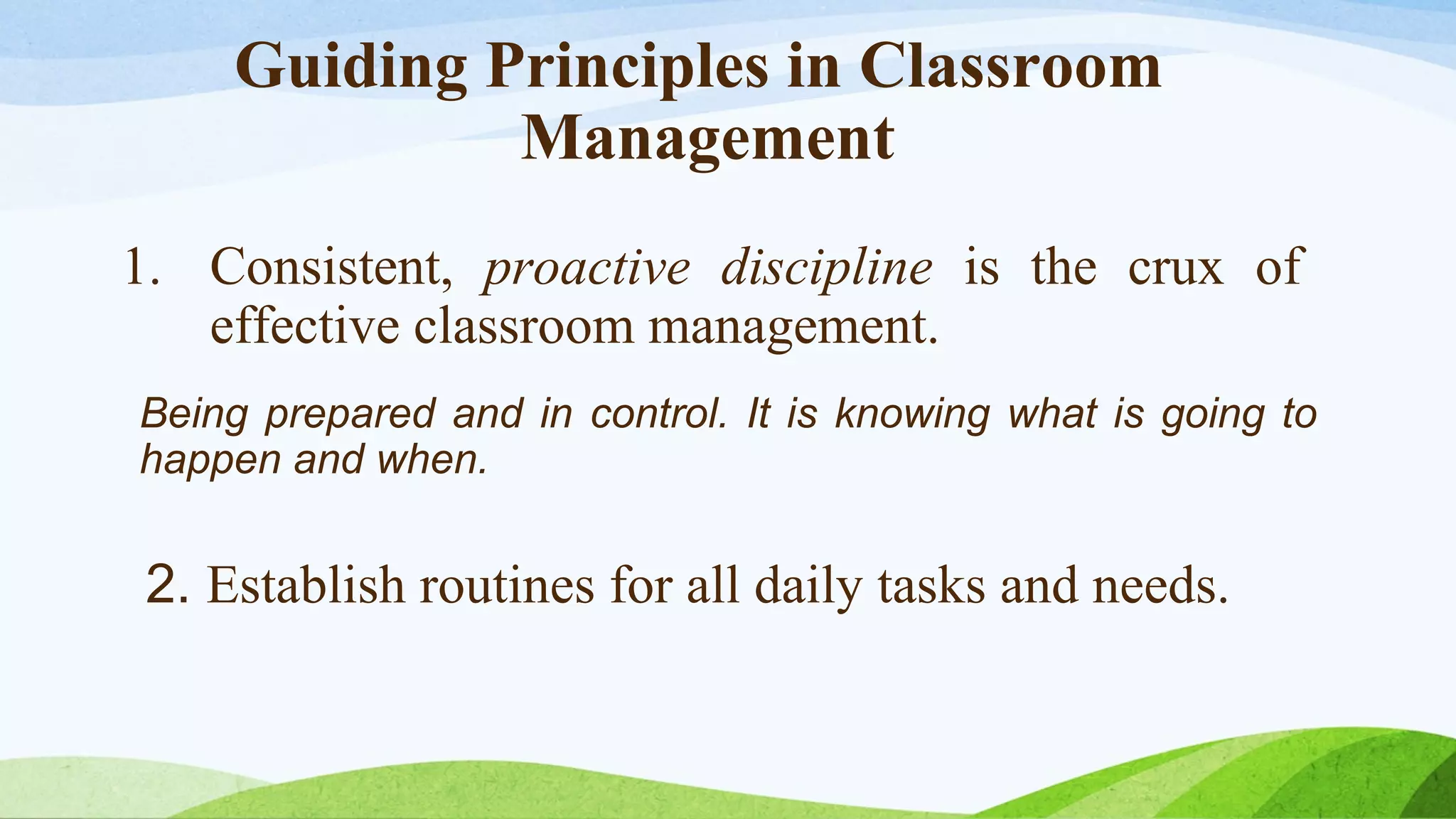 Guiding Principles in Classroom
Management
1. Consistent, proactive discipline is the crux of
effective classroom management.
Being prepared and in control. It is knowing what is going to
happen and when.

2. Establish routines for all daily tasks and needs.

 