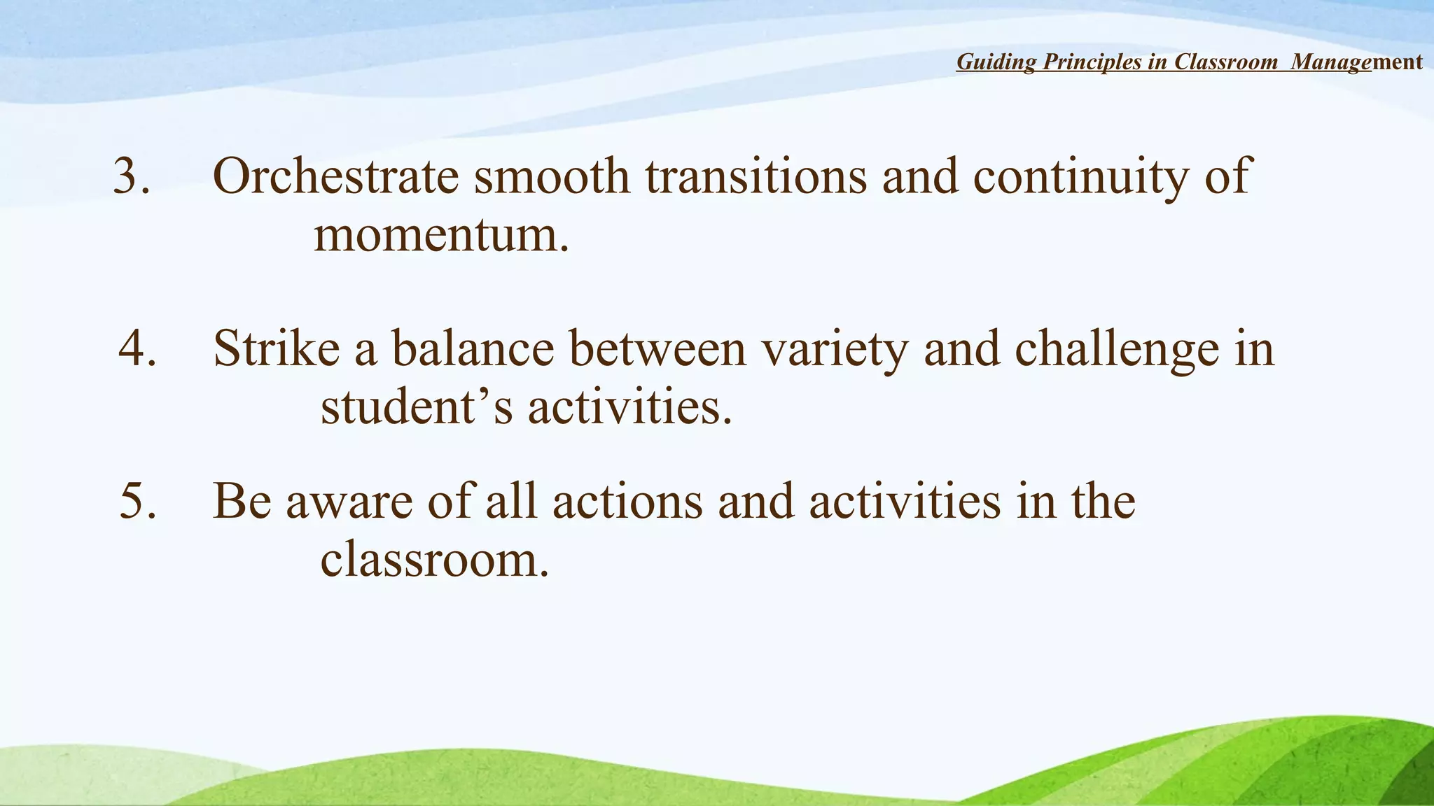 Guiding Principles in Classroom Management

3.

Orchestrate smooth transitions and continuity of
momentum.

4.

Strike a balance between variety and challenge in
student’s activities.

5.

Be aware of all actions and activities in the
classroom.

 