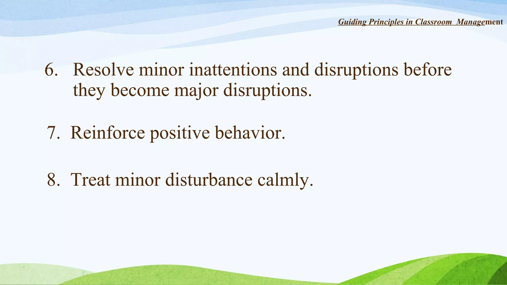 Guiding Principles in Classroom Management

6. Resolve minor inattentions and disruptions before
they become major disruptions.
7. Reinforce positive behavior.
8. Treat minor disturbance calmly.

 