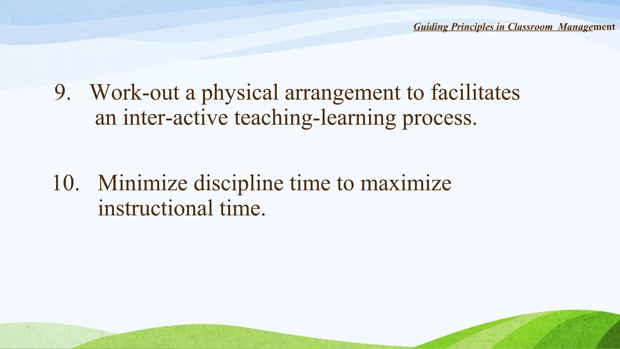 Guiding Principles in Classroom Management

9. Work-out a physical arrangement to facilitates
an inter-active teaching-learning process.
10. Minimize discipline time to maximize
instructional time.

 