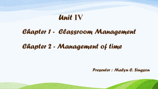 Unit IV
Chapter 1 - Classroom Management
Chapter 2 - Management of time
Presenter : Malyn C. Singson

 