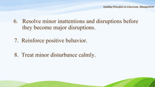 Guiding Principles in Classroom Management

6. Resolve minor inattentions and disruptions before
they become major disruptions.
7. Reinforce positive behavior.
8. Treat minor disturbance calmly.

 