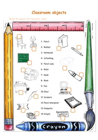 Classroom objects
Match the objects with the words. Colour.




                                  1- Pencil

                                  2- Rubber

                                  3- Notebook

                                  4- Schoolbag

                                  5- Pencil case

                                  6- Ruler

                                  7- Desk

                                  8- Book

                                  9- Pen

                                  10-Chair

                                  11- Scissors

                                  12-Pencil sharpener

                                  13-Computer

                                  14-Crayon
 