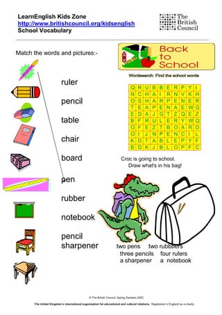LearnEnglish Kids Zone
http://www.britishcouncil.org/kidsenglish
School Vocabulary


Match the words and pictures:-



                          ruler
                                                                               Q     R      U   B    B     E     R    P     Y       I
                                                                               N     C      H   A    I     R     N    V     K       H
                          pencil                                               O     S      H   A    R     P     E    N     E       R
                                                                               T     E      A   P    E     N     A    E     W       G
                                                                               E     D      A   J    G     T     Z    Q     E       Z
                          table                                                B     F      R   U    L     E     R    Y     W       Q
                                                                               O     F      E   Z    T     B     O    A     R       D
                                                                               O     I      J   N    P     E     N    C     I       L
                          chair                                                K     D      T   A    B     L     E    P     Y       F
                                                                               B     D      K   J    B     L     O    P     F       C

                          board                                         Croc is going to school.
                                                                           Draw what's in his bag!

                          pen

                          rubber

                          notebook

                          pencil
                          sharpener                                  two pens two rubbbers
                                                                      three pencils four rulers
                                                                      a sharpener a notebook




                                               © The British Council, Spring Gardens 2002

      The United Kingdom’s international organisation for educational and cultural relations. Registered in England as a charity.