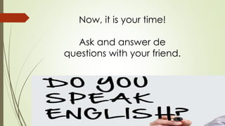 Now, it is your time! 
Ask and answer de 
questions with your friend. 
 