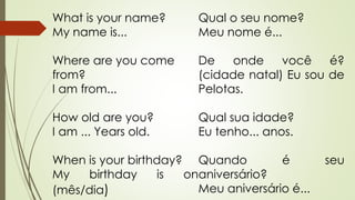 What is your name? 
My name is... 
Where are you come 
from? 
I am from... 
How old are you? 
I am ... Years old. 
When is your birthday? 
My birthday is on 
(mês/dia) 
Qual o seu nome? 
Meu nome é... 
De onde você é? 
(cidade natal) Eu sou de 
Pelotas. 
Qual sua idade? 
Eu tenho... anos. 
Quando é seu 
aniversário? 
Meu aniversário é... 
 