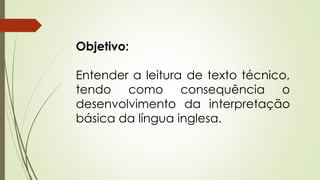 Objetivo: 
Entender a leitura de texto técnico, 
tendo como consequência o 
desenvolvimento da interpretação 
básica da língua inglesa. 
 