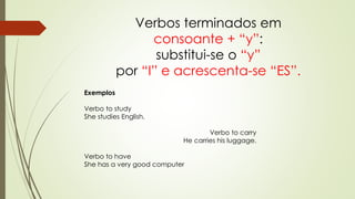 Verbos terminados em 
consoante + “y”: 
substitui-se o “y” 
por “I” e acrescenta-se “ES”. 
Exemplos 
Verbo to study 
She studies English. 
Verbo to carry 
He carries his luggage. 
Verbo to have 
She has a very good computer 
 