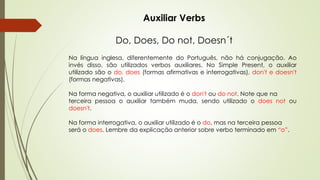 Auxiliar Verbs 
Do, Does, Do not, Doesn´t 
Na língua inglesa, diferentemente do Português, não há conjugação. Ao 
invés disso, são utilizados verbos auxiliares. No Simple Present, o auxiliar 
utilizado são o do, does (formas afirmativas e interrogativas), don't e doesn't 
(formas negativas). 
Na forma negativa, o auxiliar utilizado é o don't ou do not. Note que na 
terceira pessoa o auxiliar também muda, sendo utilizado o does not ou 
doesn't. 
Na forma interrogativa, o auxiliar utilizado é o do, mas na terceira pessoa 
será o does. Lembre da explicação anterior sobre verbo terminado em “o”. 
 