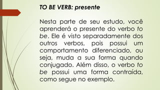 TO BE VERB: presente 
Nesta parte de seu estudo, você 
aprenderá o presente do verbo to 
be. Ele é visto separadamente dos 
outros verbos, pois possui um 
comportamento diferenciado, ou 
seja, muda a sua forma quando 
conjugado. Além disso, o verbo to 
be possui uma forma contraída, 
como segue no exemplo. 
 