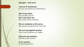 Exemplo – verb to be 
I am an IT technician. 
Eu sou um técnico em informática. 
She is my client. 
Ela é minha cliente. 
He is my client too. 
Ele é meu cliente também. 
We are students at QI course. 
Nós somos estudantes do curso QI. 
You are my English teacher. 
Você é meu professor de Inglês 
They are my students. 
Eles são meus alunos. 
It is a printer. 
É uma impressora. 
 