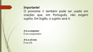 Importante! 
O pronome it também pode ser usado em 
orações que, em Português, não exigem 
sujeito. Em Inglês, o sujeito será it. 
It is a computer. 
É um computador. 
It is a cd-rom. 
É um CD. 
 