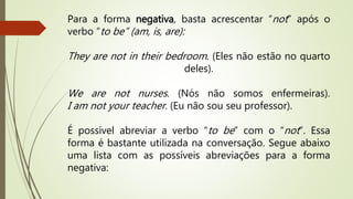 Para a forma negativa, basta acrescentar “not” após o 
verbo “to be” (am, is, are): 
They are not in their bedroom. (Eles não estão no quarto 
deles). 
We are not nurses . (Nós não somos enfermeiras). 
I am not your teacher. (Eu não sou seu professor). 
É possível abreviar a verbo “to be” com o “not ”. Essa 
forma é bastante utilizada na conversação. Segue abaixo 
uma lista com as possíveis abreviações para a forma 
negativa: 
 