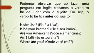 Podemos observar que ao fazer uma 
pergunta em inglês trocamos o verbo to 
be de lugar com o sujeito. Ou seja, o 
verbo to be fica antes do sujeito. 
Is she Lisa? (Ela é a Lisa?) 
Is he your brother? (Ele é seu irmão?) 
Are you American? (Você é americana?) 
Am I tall? (Eu estou alta?) 
Where are you? (Onde você está?) 
 