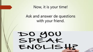 Now, it is your time! 
Ask and answer de questions 
with your friend. 
 