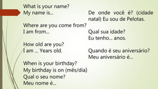 What is your name? 
My name is... 
Where are you come from? 
I am from... 
How old are you? 
I am ... Years old. 
When is your birthday? 
My birthday is on (mês/dia) 
Qual o seu nome? 
Meu nome é... 
De onde você é? (cidade 
natal) Eu sou de Pelotas. 
Qual sua idade? 
Eu tenho... anos. 
Quando é seu aniversário? 
Meu aniversário é... 
 