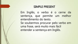 SIMPLE PRESENT 
Em Inglês, o verbo é o cerne da 
sentença, que permite um melhor 
entendimento do texto. 
Se soubermos procurar pelo verbo em 
uma frase, será muito mais fácil 
entender a sentença em Inglês. 
 