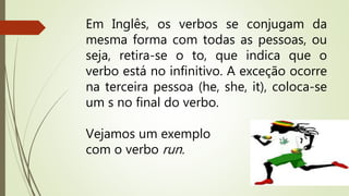 Em Inglês, os verbos se conjugam da 
mesma forma com todas as pessoas, ou 
seja, retira-se o to, que indica que o 
verbo está no infinitivo. A exceção ocorre 
na terceira pessoa (he, she, it), coloca-se 
um s no final do verbo. 
Vejamos um exemplo 
com o verbo run. 
 