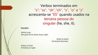 Verbos terminados em 
“s”; “ss”, “sh”,“ch”, “x”, “o” e “z” 
acrescenta-se “ES” quando usados na 
terceira pessoa do 
singular (he, she, it). 
Exemplos 
Verbo to go 
She goes home alone every night. 
Verbo to teach 
He teaches Business. 
Verbo to finish 
It finishes at night. 
 