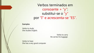 Verbos terminados em 
consoante + “y”: 
substitui-se o “y” 
por “I” e acrescenta-se “ES”. 
Exemplos 
Verbo to study 
She studies English. 
Verbo to carry 
He carries his luggage. 
Verbo to have 
She has a very good computer 
 
