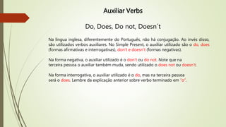 Auxiliar Verbs 
Do, Does, Do not, Doesn´t 
Na língua inglesa, diferentemente do Português, não há conjugação. Ao invés disso, 
são utilizados verbos auxiliares. No Simple Present, o auxiliar utilizado são o do, does 
(formas afirmativas e interrogativas), don't e doesn't (formas negativas). 
Na forma negativa, o auxiliar utilizado é o don't ou do not. Note que na 
terceira pessoa o auxiliar também muda, sendo utilizado o does not ou doesn't. 
Na forma interrogativa, o auxiliar utilizado é o do, mas na terceira pessoa 
será o does. Lembre da explicação anterior sobre verbo terminado em “o”. 
 