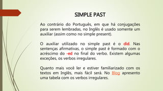 SIMPLE PAST 
Ao contrário do Português, em que há conjugações 
para serem lembradas, no Inglês é usado somente um 
auxiliar (assim como no simple present). 
O auxiliar utilizado no simple past é o did. Nas 
sentenças afirmativas, o simple past é formado com o 
acréscimo do -ed no final do verbo. Existem algumas 
exceções, os verbos irregulares. 
Quanto mais você ler e estiver familiarizado com os 
textos em Inglês, mais fácil será. No Blog apresento 
uma tabela com os verbos irregulares. 
 