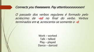 Connects you theeeeeere. Pay attentiooooooooon! 
O passado dos verbos regulares é formado pelo 
acréscimo de -ed no final do verbo. Verbos 
terminados em e, acrescenta-se somente o -d. 
Work – worked 
Talk – talked 
Play – played 
Dance – danced 
 