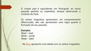 O simple past é equivalente, em Português, ao nosso 
passado perfeito ou imperfeito, sempre observando o 
contexto da frase. 
Os verbos irregulares apresentam um comportamento 
diferenciado, eles não apresentam uma regra quanto à 
formação do seu passado. 
Exemplos 
Read – read 
Write – wrote 
Sleep – slept 
No Blog apresento uma tabela com os verbos irregulares. 
 