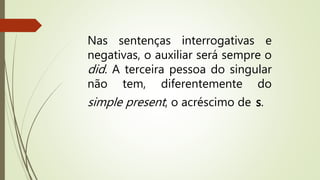 Nas sentenças interrogativas e 
negativas, o auxiliar será sempre o 
did. A terceira pessoa do singular 
não tem, diferentemente do 
simple present, o acréscimo de s. 
 