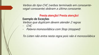 Verbos do tipo CVC (verbos terminado em consoante-vogal- 
consoante) dobram a última consoante. 
Presta atenção! Presta atenção! 
Exemplo de Exceções 
Verbos que duplicam devem atender 2 regras 
- CVC 
- Palavra monossilábica com Stop (stopped) 
To Listen não entra nesta regra pois não é monossilábica 
 