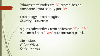 Palavras terminadas em “y” precedidos de 
consoante, troca-se o -y por -ies. 
Technology – technologies 
Country – countries 
Alguns substantivos terminados em “f” ou “fe”, 
mudam o f para “-ves” para formar o plural. 
Life – Lives 
Wife – Wives 
Knife – Knives 
 